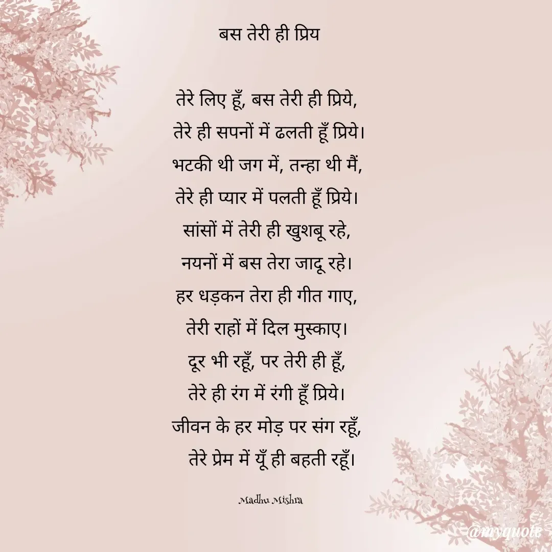 Quote by Honey -  बस तेरी ही प्रिय  

तेरे लिए हूँ, बस तेरी ही प्रिये,  
तेरे ही सपनों में ढलती हूँ प्रिये। 
भटकी थी जग में, तन्हा थी मैं,  
तेरे ही प्यार में पलती हूँ प्रिये।  
सांसों में तेरी ही खुशबू रहे,  
नयनों में बस तेरा जादू रहे।  
हर धड़कन तेरा ही गीत गाए,  
तेरी राहों में दिल मुस्काए।  
दूर भी रहूँ, पर तेरी ही हूँ,  
तेरे ही रंग में रंगी हूँ प्रिये।  
जीवन के हर मोड़ पर संग रहूँ,  
तेरे प्रेम में यूँ ही बहती रहूँ।

Madhu Mishra  - Made using Quotes Creator App, Post Maker App
