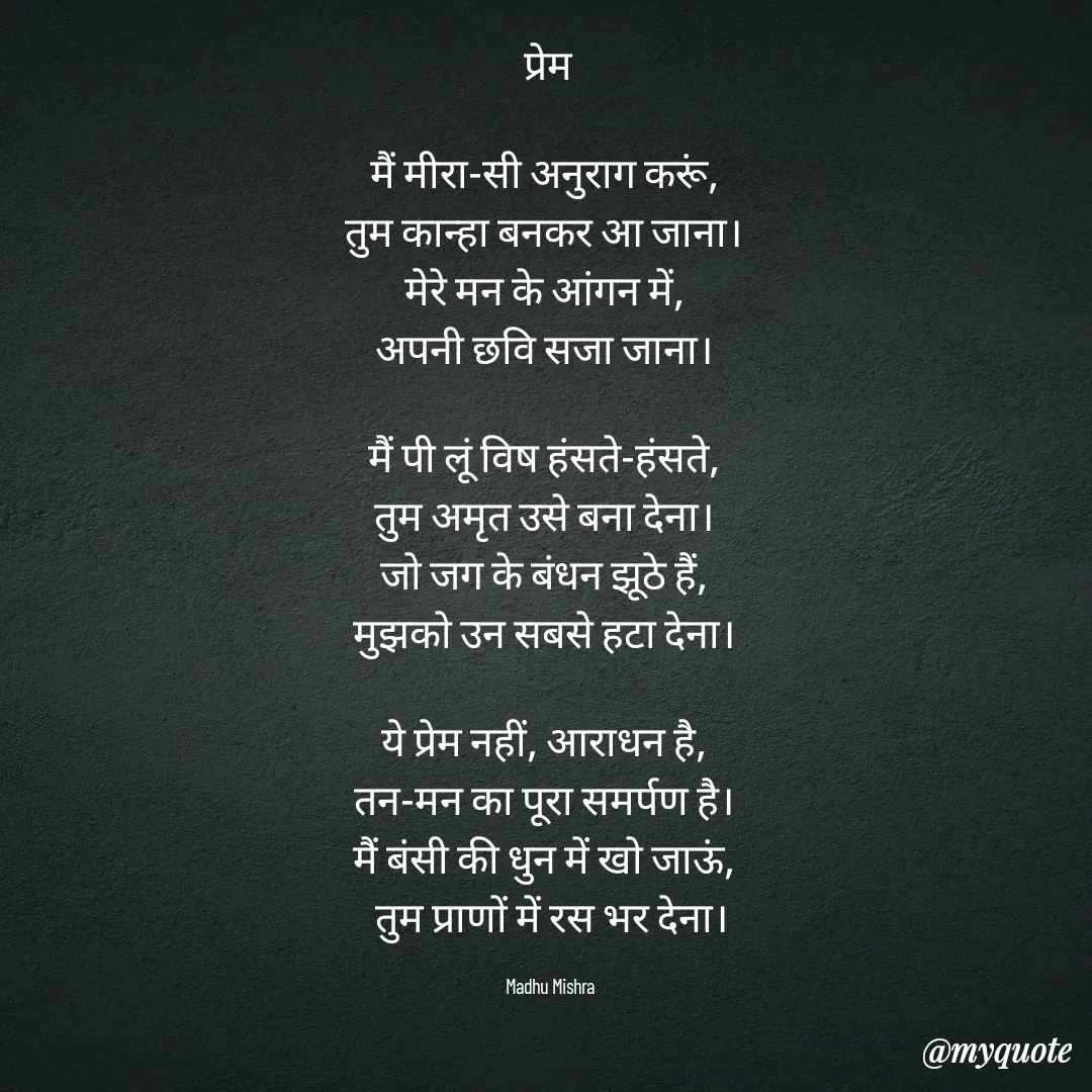 Quote by Honey - प्रेम 

मैं मीरा-सी अनुराग करूं,  
तुम कान्हा बनकर आ जाना।  
मेरे मन के आंगन में,  
अपनी छवि सजा जाना।  

मैं पी लूं विष हंसते-हंसते,  
तुम अमृत उसे बना देना।  
जो जग के बंधन झूठे हैं,  
मुझको उन सबसे हटा देना।  

ये प्रेम नहीं, आराधन है,  
तन-मन का पूरा समर्पण है।  
मैं बंसी की धुन में खो जाऊं,  
तुम प्राणों में रस भर देना।

Madhu Mishra  - Made using Quotes Creator App, Post Maker App