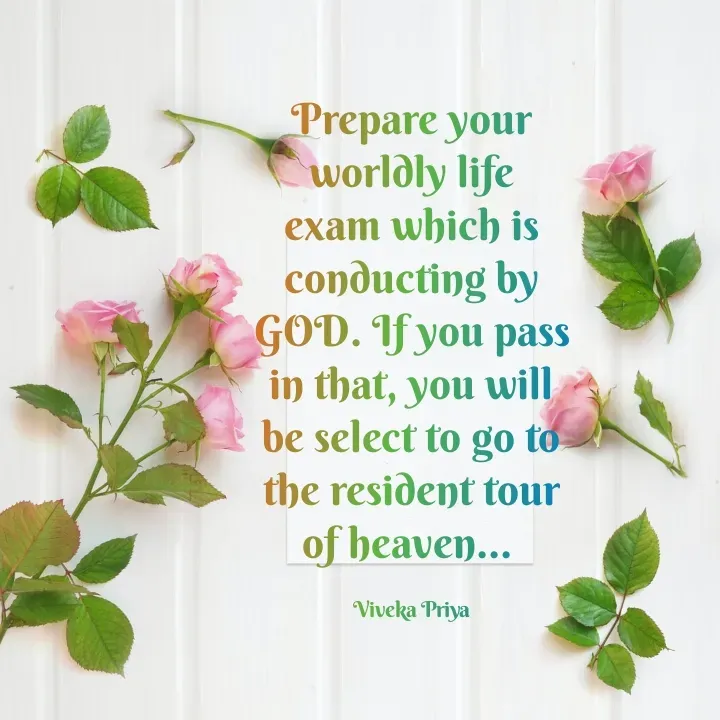 Quote by Viveka Priya - Prepare your worldly life exam which is conducting by GOD. If you pass in that, you will be select to go to the resident tour of heaven... 

Viveka Priya - Made using Quotes Creator App, Post Maker App