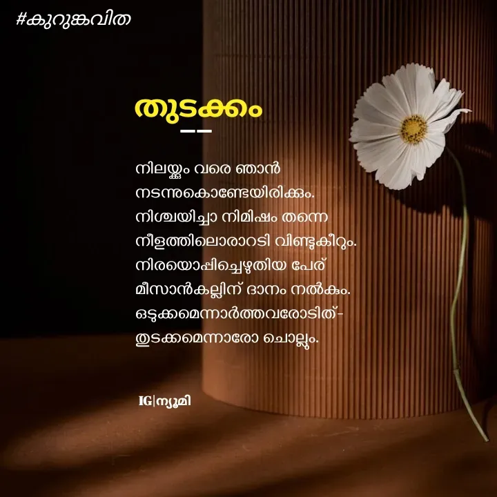 Quote by Ⓩ︎ⓐ︎ⓘ︎ⓝ︎ - 


നിലയ്ക്കും വരെ ഞാൻ
നടന്നുകൊണ്ടേയിരിക്കും.
നിശ്ചയിച്ചാ നിമിഷം തന്നെ 
നീളത്തിലൊരാറടി വിണ്ടുകീറും.
നിരയൊപ്പിച്ചെഴുതിയ പേര് 
മീസാൻകല്ലിന് ദാനം നൽകും.
ഒടുക്കമെന്നാർത്തവരോടിത്-
തുടക്കമെന്നാരോ ചൊല്ലും.


തുടക്കം #കുറുങ്കവിത IG|ന്യൂമി __ - Made using Quotes Creator App, Post Maker App