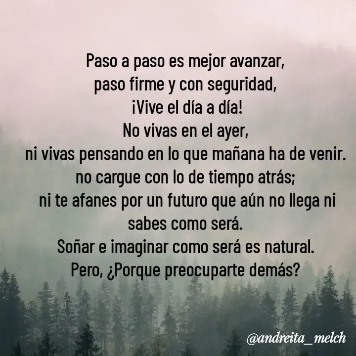Quote by Andreita_melch - Paso a paso es mejor avanzar,
paso firme y con seguridad,
 ¡Vive el día a día!
No vivas en el ayer,
ni vivas pensando en lo que mañana ha de venir.
no cargue con lo de tiempo atrás;
 ni te afanes por un futuro que aún no llega ni sabes como será.
Soñar e imaginar como será es natural.
Pero, ¿Porque preocuparte demás? - Made using Quotes Creator App, Post Maker App