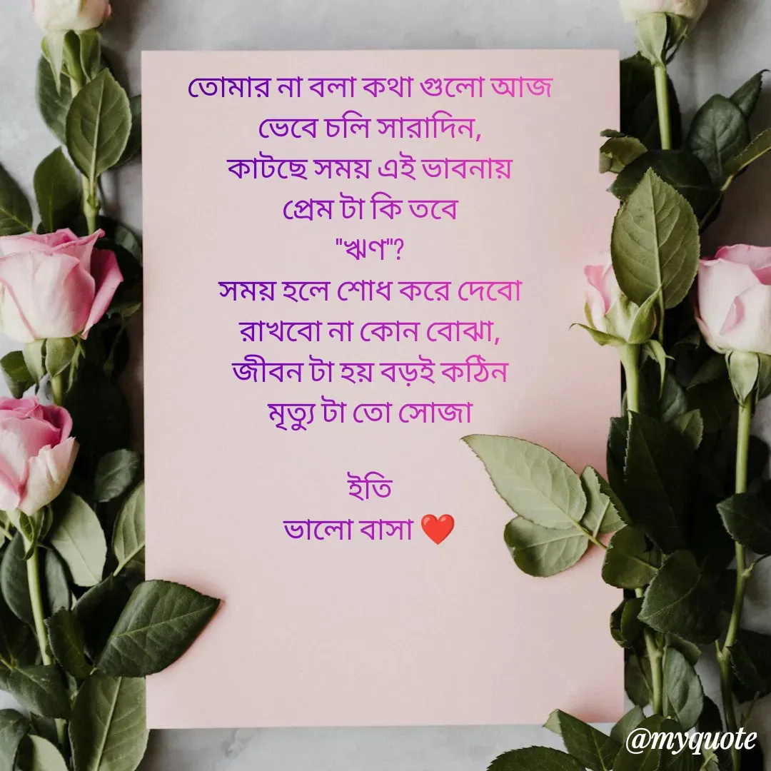 Quote by Sourav Mondal - তোমার না বলা কথা গুলো আজ
ভেবে চলি সারাদিন,
কাটছে সময় এই ভাবনায়
প্রেম টা কি তবে
''ঋণ''?
সময় হলে শোধ করে দেবো
রাখবো না কোন বোঝা,
জীবন টা হয় বড়ই কঠিন
মৃত্যু টা তো সোজা

ইতি
ভালো বাসা ❤️ - Made using Quotes Creator App, Post Maker App