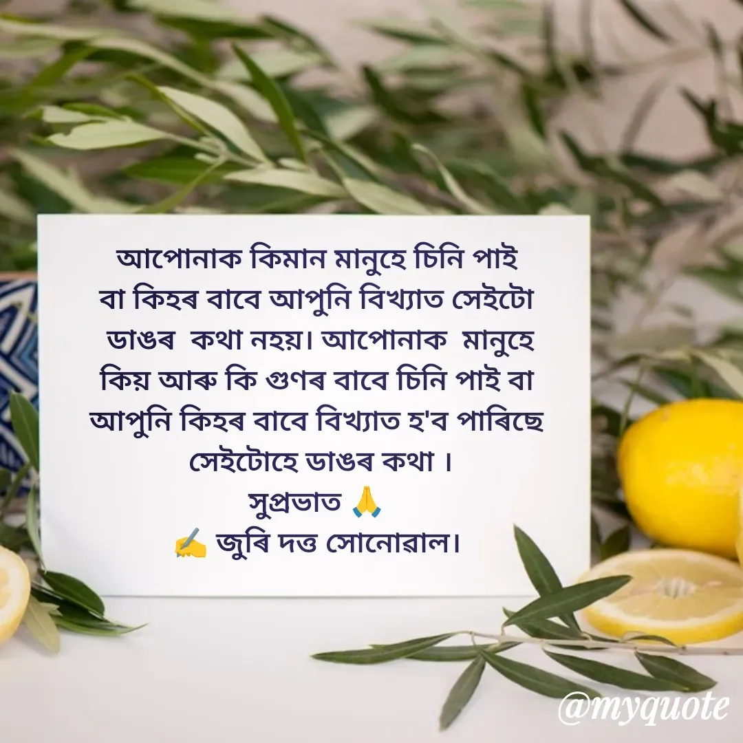 Quote by juri dutta Sonowal - আপোনাক কিমান মানুহে চিনি পাই
বা কিহৰ বাবে আপুনি বিখ্যাত সেইটো
 ডাঙৰ  কথা নহয়। আপোনাক  মানুহে
 কিয় আৰু কি গুণৰ বাবে চিনি পাই বা 
আপুনি কিহৰ বাবে বিখ্যাত হ'ব পাৰিছে
 সেইটোহে ডাঙৰ কথা ।
সুপ্ৰভাত 🙏
✍️ জুৰি দত্ত সোনোৱাল। - Made using Quotes Creator App, Post Maker App