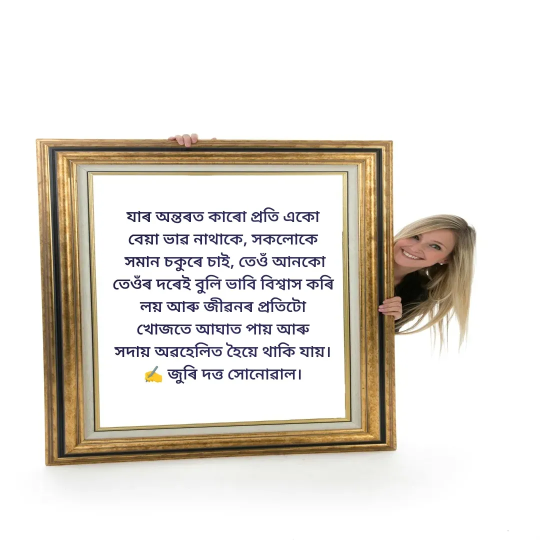 Quote by juri dutta Sonowal - যাৰ অন্তৰত কাৰো প্ৰতি একো
বেয়া ভাৱ নাথাকে, সকলোকে
 সমান চকুৰে চাই, তেওঁ আনকো
তেওঁৰ দৰেই বুলি ভাবি বিশ্বাস কৰি
লয় আৰু জীৱনৰ প্ৰতিটো
খোজতে আঘাত পায় আৰু
সদায় অৱহেলিত হৈয়ে থাকি যায়।
✍️ জুৰি দত্ত সোনোৱাল। - Made using Quotes Creator App, Post Maker App