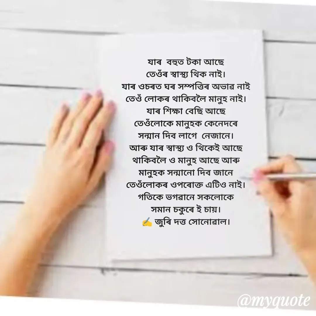 Quote by juri dutta Sonowal - যাৰ  বহুত টকা আছে
তেওঁৰ স্বাস্থ্য থিক নাই।
যাৰ ওচৰত ঘৰ সম্পত্তিৰ অভাৱ নাই
তেওঁ লোকৰ থাকিবলৈ মানুহ নাই।
যাৰ শিক্ষা বেছি আছে
তেওঁলোকে মানুহক কেনেদৰে
সন্মান দিব লাগে  নেজানে।
আৰু যাৰ স্বাস্থ্য ও থিকেই আছে
থাকিবলৈ ও মানুহ আছে আৰু
মানুহক সন্মানো দিব জানে
তেওঁলোকৰ ওপৰোক্ত এটিও নাই।
গতিকে ভগৱানে সকলোকে
সমান চকুৰে ই চায়।
✍️ জুৰি দত্ত সোনোৱাল। - Made using Quotes Creator App, Post Maker App