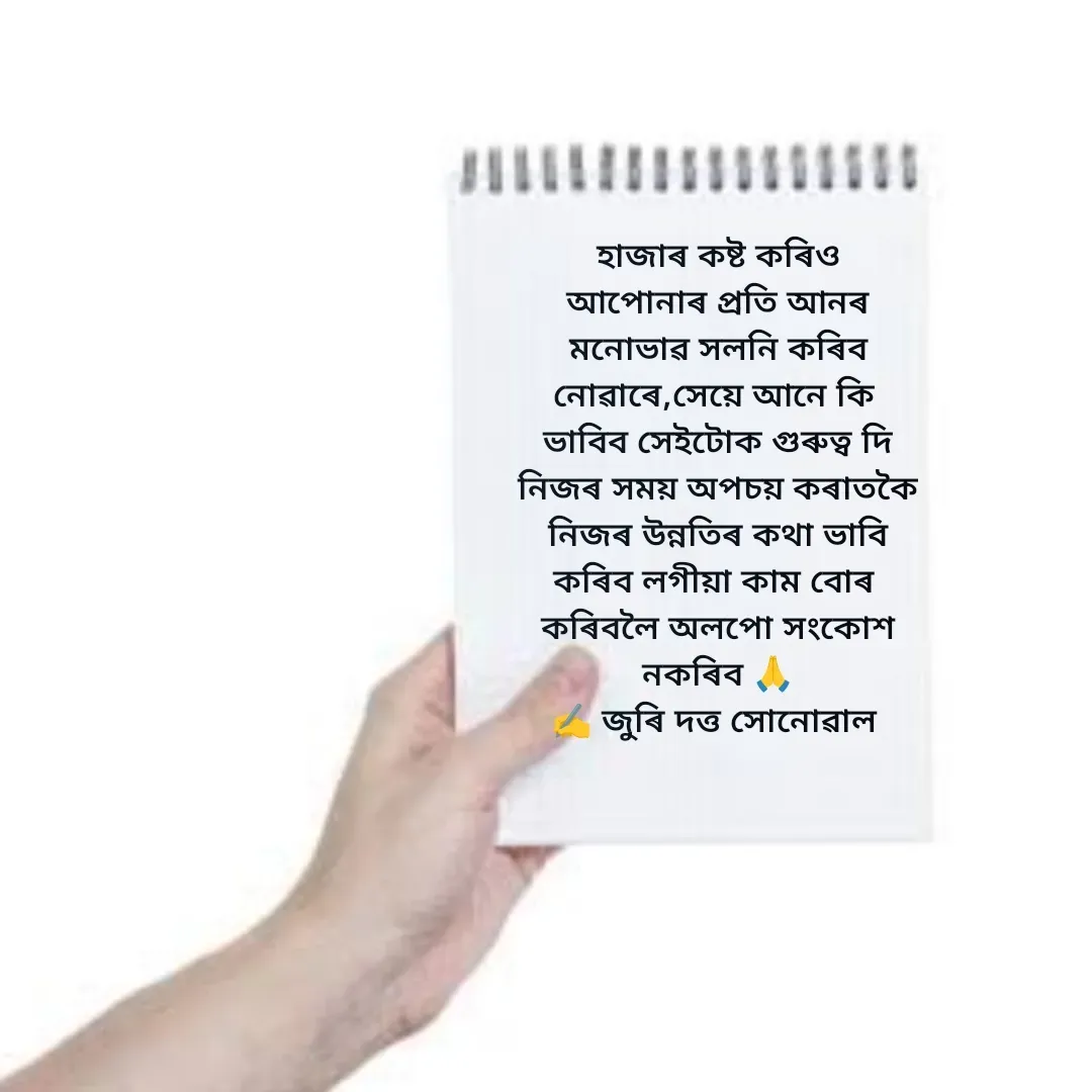 Quote by juri dutta Sonowal - হাজাৰ কষ্ট কৰিও
আপোনাৰ প্ৰতি আনৰ
মনোভাৱ সলনি কৰিব
নোৱাৰে,সেয়ে আনে কি 
ভাবিব সেইটোক গুৰুত্ব দি
নিজৰ সময় অপচয় কৰাতকৈ
নিজৰ উন্নতিৰ কথা ভাবি
কৰিব লগীয়া কাম বোৰ 
কৰিবলৈ অলপো সংকোশ
নকৰিব 🙏
✍️ জুৰি দত্ত সোনোৱাল  - Made using Quotes Creator App, Post Maker App