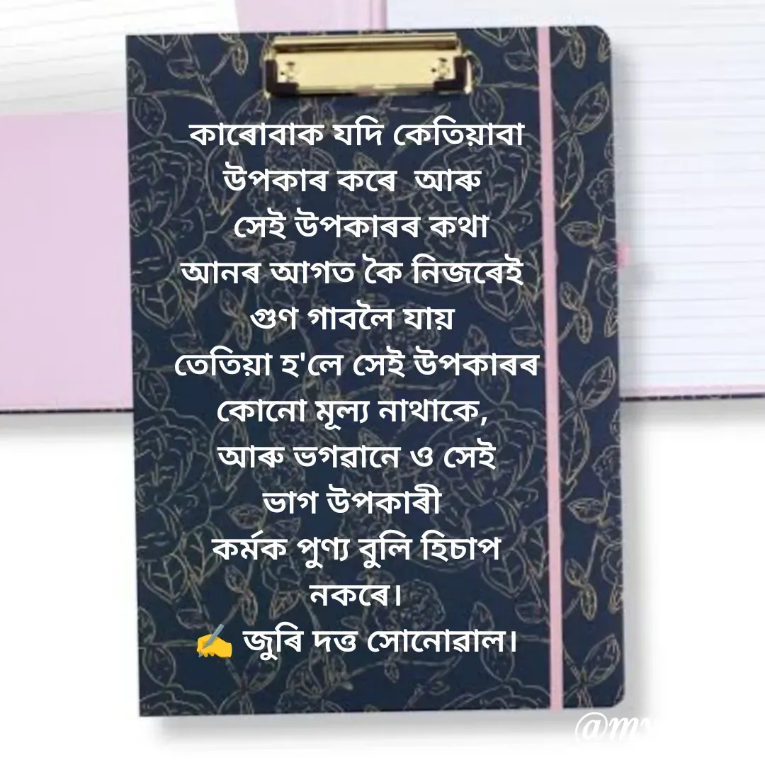 Quote by juri dutta Sonowal - কাৰোবাক যদি কেতিয়াবা
উপকাৰ কৰে  আৰু 
 সেই উপকাৰৰ কথা
আনৰ আগত কৈ নিজৰেই 
গুণ গাবলৈ যায় 
তেতিয়া হ'লে সেই উপকাৰৰ
কোনো মূল্য নাথাকে, 
আৰু ভগৱানে ও সেই
ভাগ উপকাৰী 
কৰ্মক পুণ্য বুলি হিচাপ
নকৰে।
✍️ জুৰি দত্ত সোনোৱাল।
 - Made using Quotes Creator App, Post Maker App