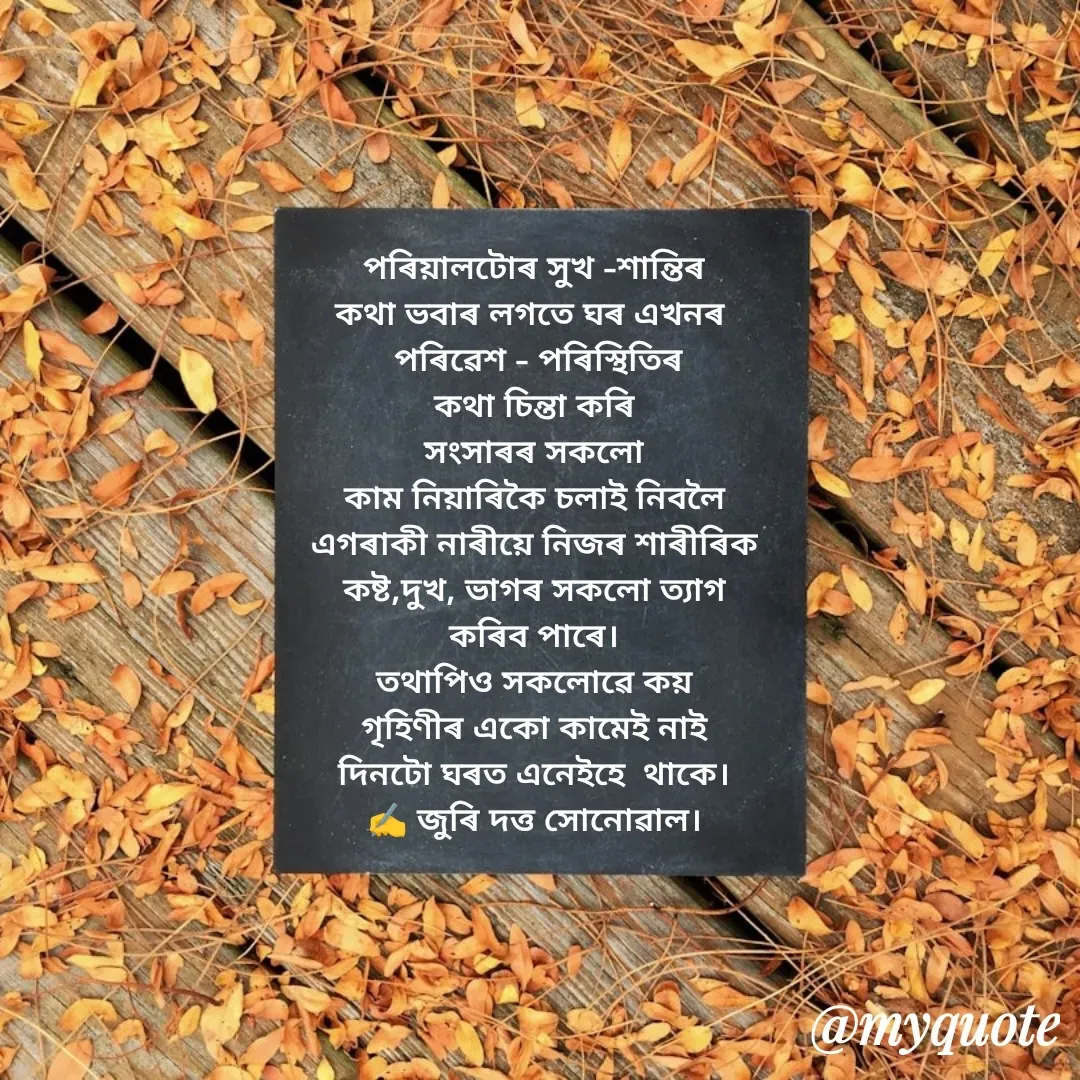 Quote by juri dutta Sonowal - পৰিয়ালটোৰ সুখ -শান্তিৰ
কথা ভবাৰ লগতে ঘৰ এখনৰ 
 পৰিৱেশ - পৰিস্থিতিৰ
কথা চিন্তা কৰি
সংসাৰৰ সকলো
কাম নিয়াৰিকৈ চলাই নিবলৈ
এগৰাকী নাৰীয়ে নিজৰ শাৰীৰিক
কষ্ট,দুখ, ভাগৰ সকলো ত্যাগ
কৰিব পাৰে।
তথাপিও সকলোৱে কয়
গৃহিণীৰ একো কামেই নাই
দিনটো ঘৰত এনেইহে  থাকে।
✍️ জুৰি দত্ত সোনোৱাল। - Made using Quotes Creator App, Post Maker App