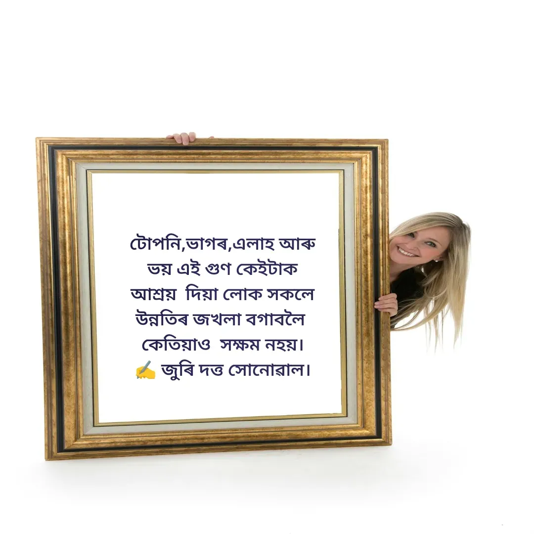 Quote by juri dutta Sonowal - 
টোপনি,ভাগৰ,এলাহ আৰু
 ভয় এই গুণ কেইটাক 
আশ্ৰয়  দিয়া লোক সকলে
উন্নতিৰ জখলা বগাবলৈ 
কেতিয়াও  সক্ষম নহয়।
✍️ জুৰি দত্ত সোনোৱাল।

 - Made using Quotes Creator App, Post Maker App