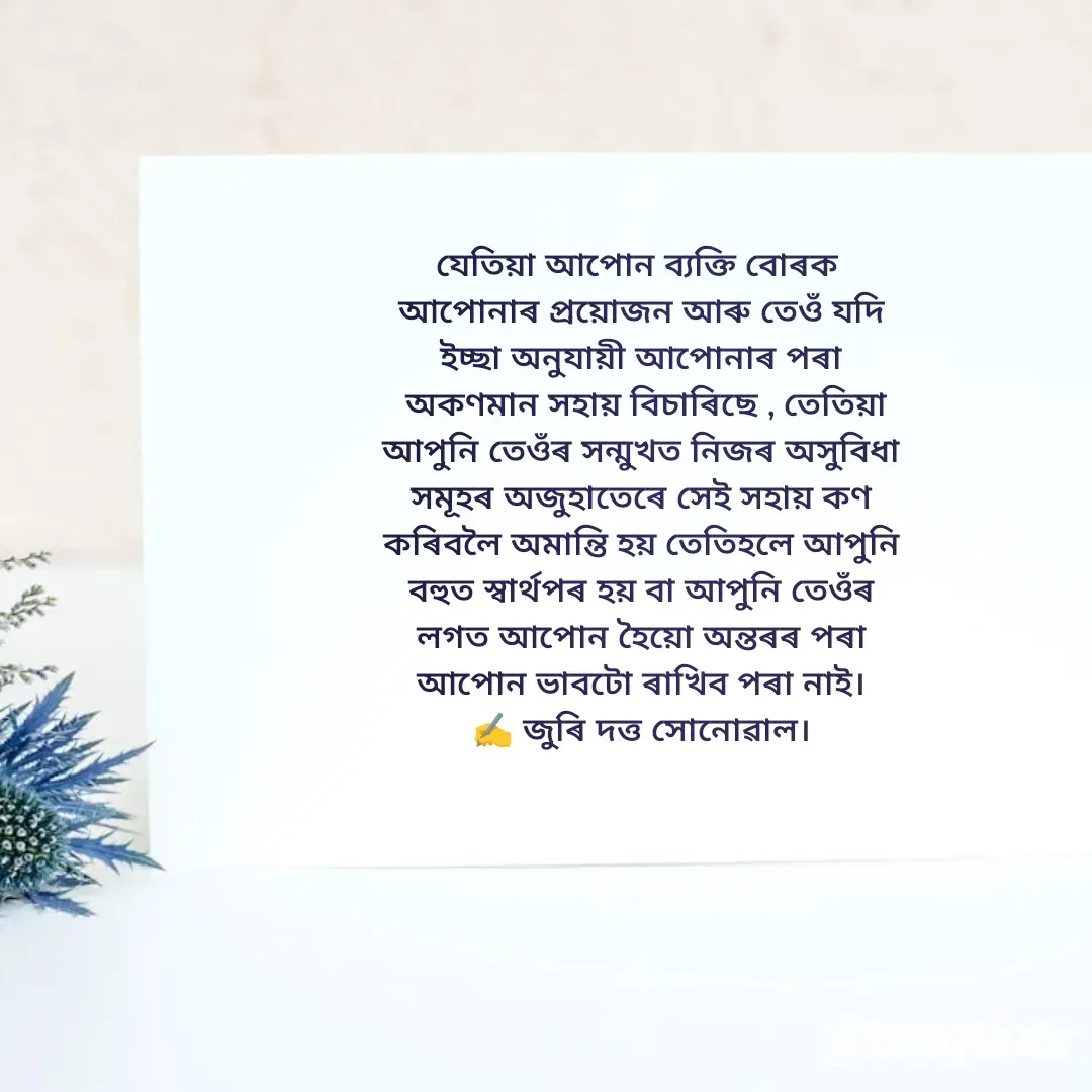 Quote by juri dutta Sonowal - যেতিয়া আপোন ব্যক্তি বোৰক 
আপোনাৰ প্ৰয়োজন আৰু তেওঁ যদি
ইচ্ছা অনুযায়ী আপোনাৰ পৰা
 অকণমান সহায় বিচাৰিছে , তেতিয়া
আপুনি তেওঁৰ সন্মুখত নিজৰ অসুবিধা
সমূহৰ অজুহাতেৰে সেই সহায় কণ
কৰিবলৈ অমান্তি হয় তেতিহলে আপুনি
বহুত স্বাৰ্থপৰ হয় বা আপুনি তেওঁৰ
লগত আপোন হৈয়ো অন্তৰৰ পৰা
আপোন ভাবটো ৰাখিব পৰা নাই।
✍️ জুৰি দত্ত সোনোৱাল।
 - Made using Quotes Creator App, Post Maker App