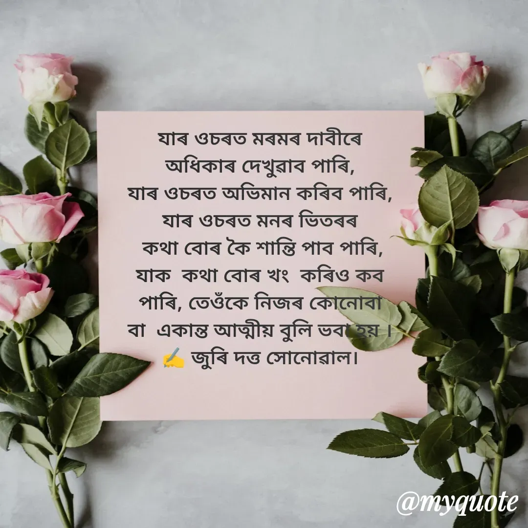 Quote by juri dutta Sonowal - যাৰ ওচৰত মৰমৰ দাবীৰে
অধিকাৰ দেখুৱাব পাৰি,
যাৰ ওচৰত অভিমান কৰিব পাৰি,
যাৰ ওচৰত মনৰ ভিতৰৰ
 কথা বোৰ কৈ শান্তি পাব পাৰি,
যাক  কথা বোৰ খং  কৰিও কব
পাৰি, তেওঁকে নিজৰ কোনোবা
বা  একান্ত আত্মীয় বুলি ভবা হয় ।
✍️ জুৰি দত্ত সোনোৱাল। - Made using Quotes Creator App, Post Maker App