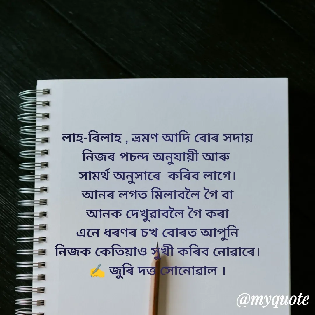 Quote by juri dutta Sonowal - লাহ-বিলাহ‌ , ভ্ৰমণ আদি বোৰ সদায়
নিজৰ পচন্দ অনুযায়ী আৰু 
সামৰ্থ অনুসাৰে  কৰিব লাগে।
আনৰ লগত মিলাবলৈ গৈ বা
আনক দেখুৱাবলৈ গৈ কৰা
এনে ধৰণৰ চখ বোৰত আপুনি
নিজক কেতিয়াও সুখী কৰিব নোৱাৰে।
✍️ জুৰি দত্ত সোনোৱাল । - Made using Quotes Creator App, Post Maker App