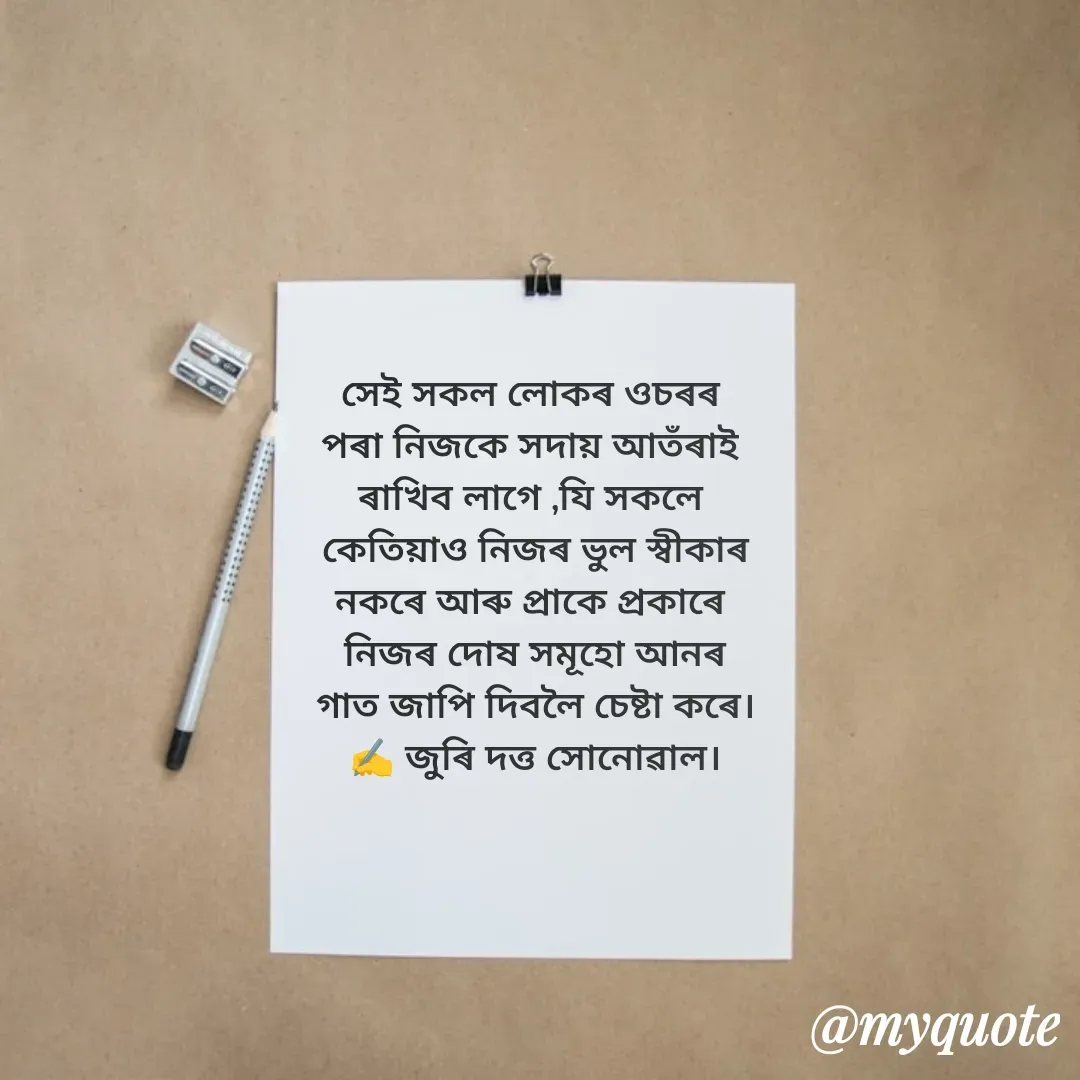 Quote by juri dutta Sonowal - সেই সকল লোকৰ ওচৰৰ 
পৰা নিজকে সদায় আতঁৰাই 
ৰাখিব লাগে ,যি সকলে 
কেতিয়াও নিজৰ ভুল স্বীকাৰ
নকৰে আৰু প্ৰাকে প্ৰকাৰে 
নিজৰ দোষ সমূহো আনৰ
গাত জাপি দিবলৈ চেষ্টা কৰে।
✍️ জুৰি দত্ত সোনোৱাল। - Made using Quotes Creator App, Post Maker App