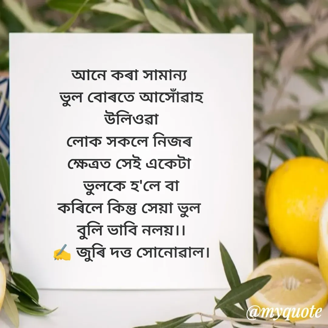 Quote by juri dutta Sonowal - আনে কৰা সামান্য 
ভুল বোৰতে আসোঁৱাহ
 উলিওৱা 
লোক সকলে নিজৰ 
ক্ষেত্ৰত সেই একেটা 
ভুলকে হ'লে বা
কৰিলে কিন্তু সেয়া ভুল 
বুলি ভাবি নলয়।।
✍️ জুৰি দত্ত সোনোৱাল। - Made using Quotes Creator App, Post Maker App