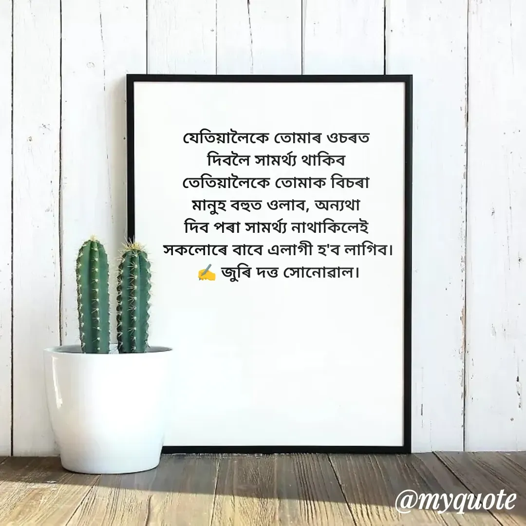 Quote by juri dutta Sonowal - যেতিয়ালৈকে তোমাৰ ওচৰত 
দিবলৈ সামৰ্থ্য থাকিব 
তেতিয়ালৈকে তোমাক বিচৰা 
মানুহ বহুত ওলাব, অন্যথা 
দিব পৰা সামৰ্থ্য নাথাকিলেই 
সকলোৰে বাবে এলাগী হ'ব লাগিব।
✍️ জুৰি দত্ত সোনোৱাল। - Made using Quotes Creator App, Post Maker App
