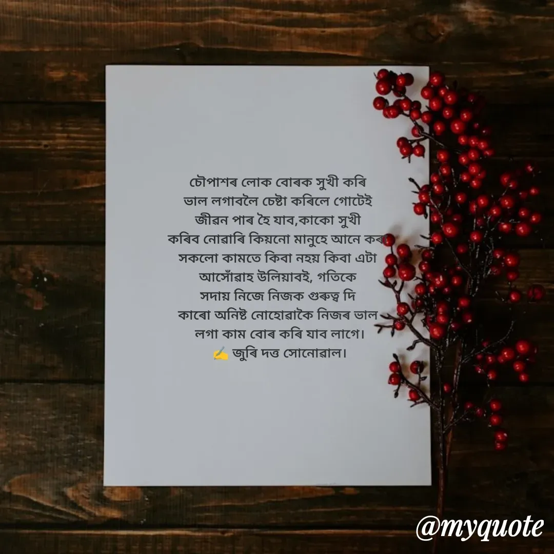 Quote by juri dutta Sonowal - 
চৌপাশৰ লোক বোৰক সুখী কৰি 
ভাল লগাবলৈ চেষ্টা কৰিলে গোটেই 
জীৱন পাৰ হৈ যাব,কাকো সুখী 
কৰিব নোৱাৰি কিয়নো মানুহে আনে কৰা 
সকলো কামতে কিবা নহয় কিবা এটা 
আসোঁৱাহ উলিয়াবই, গতিকে 
সদায় নিজে নিজক গুৰুত্ব দি 
কাৰো অনিষ্ট নোহোৱাকৈ নিজৰ ভাল 
লগা কাম বোৰ কৰি যাব লাগে।
✍️ জুৰি দত্ত সোনোৱাল। - Made using Quotes Creator App, Post Maker App