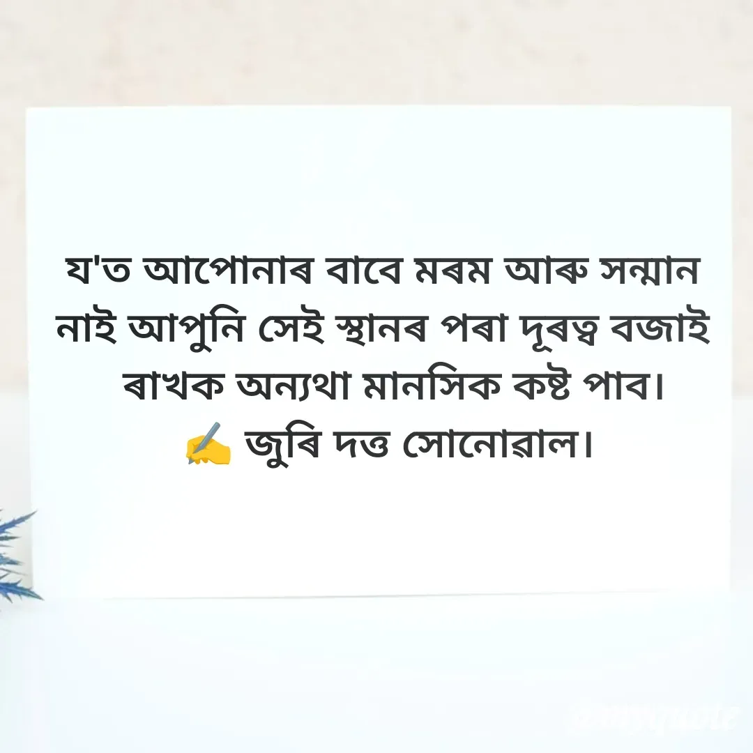 Quote by juri dutta Sonowal - য'ত আপোনাৰ বাবে মৰম আৰু সন্মান 
নাই আপুনি সেই স্থানৰ পৰা দূৰত্ব বজাই 
 ৰাখক অন্যথা মানসিক কষ্ট পাব।
✍️ জুৰি দত্ত সোনোৱাল। - Made using Quotes Creator App, Post Maker App