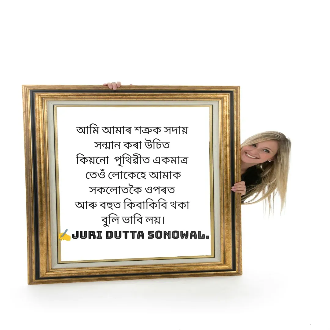 Quote by juri dutta Sonowal - আমি আমাৰ শত্ৰুক সদায় 
সন্মান কৰা উচিত 
কিয়নো  পৃথিৱীত একমাত্ৰ 
তেওঁ লোকেহে আমাক
সকলোতকৈ ওপৰত 
আৰু বহুত কিবাকিবি থকা 
বুলি ভাবি লয়।
✍️juri dutta Sonowal. - Made using Quotes Creator App, Post Maker App