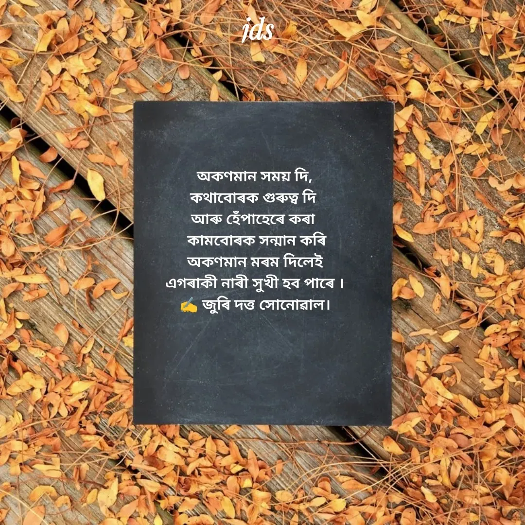 Quote by juri dutta Sonowal - অকণমান সময় দি,
কথাবোৰক গুৰুত্ব দি 
আৰু হেঁপাহেৰে কৰা 
 কামবোৰক সন্মান কৰি
 অকণমান মৰম দিলেই 
এগৰাকী নাৰী সুখী হব পাৰে ।
✍️ জুৰি দত্ত সোনোৱাল। - Made using Quotes Creator App, Post Maker App