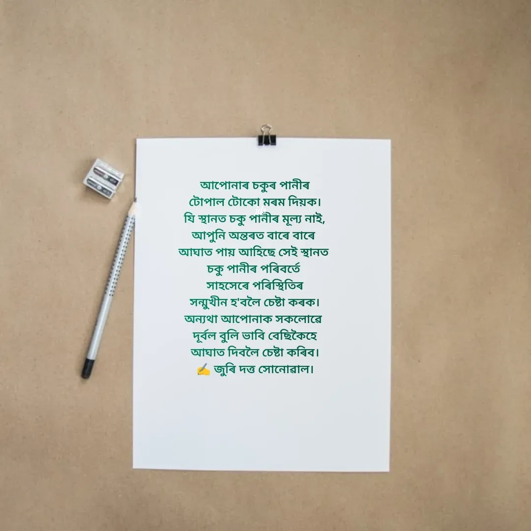 Quote by juri dutta Sonowal - আপোনাৰ চকুৰ পানীৰ
টোপাল টোকো মৰম দি‌য়ক।
যি স্থানত চকু পানীৰ মূল্য নাই,
আপুনি অন্তৰত বাৰে বাৰে 
আঘাত পায় আহিছে সেই স্থানত 
চকু পানীৰ পৰিবৰ্তে 
 সাহসেৰে পৰিস্থিতিৰ 
সন্মুখীন হ'বলৈ চেষ্টা কৰক।
অন্যথা আপোনাক সকলোৱে 
দূৰ্বল বুলি ভাবি বেছিকৈহে
আঘাত দিবলৈ চেষ্টা কৰিব।
✍️ জুৰি দত্ত সোনোৱাল। - Made using Quotes Creator App, Post Maker App