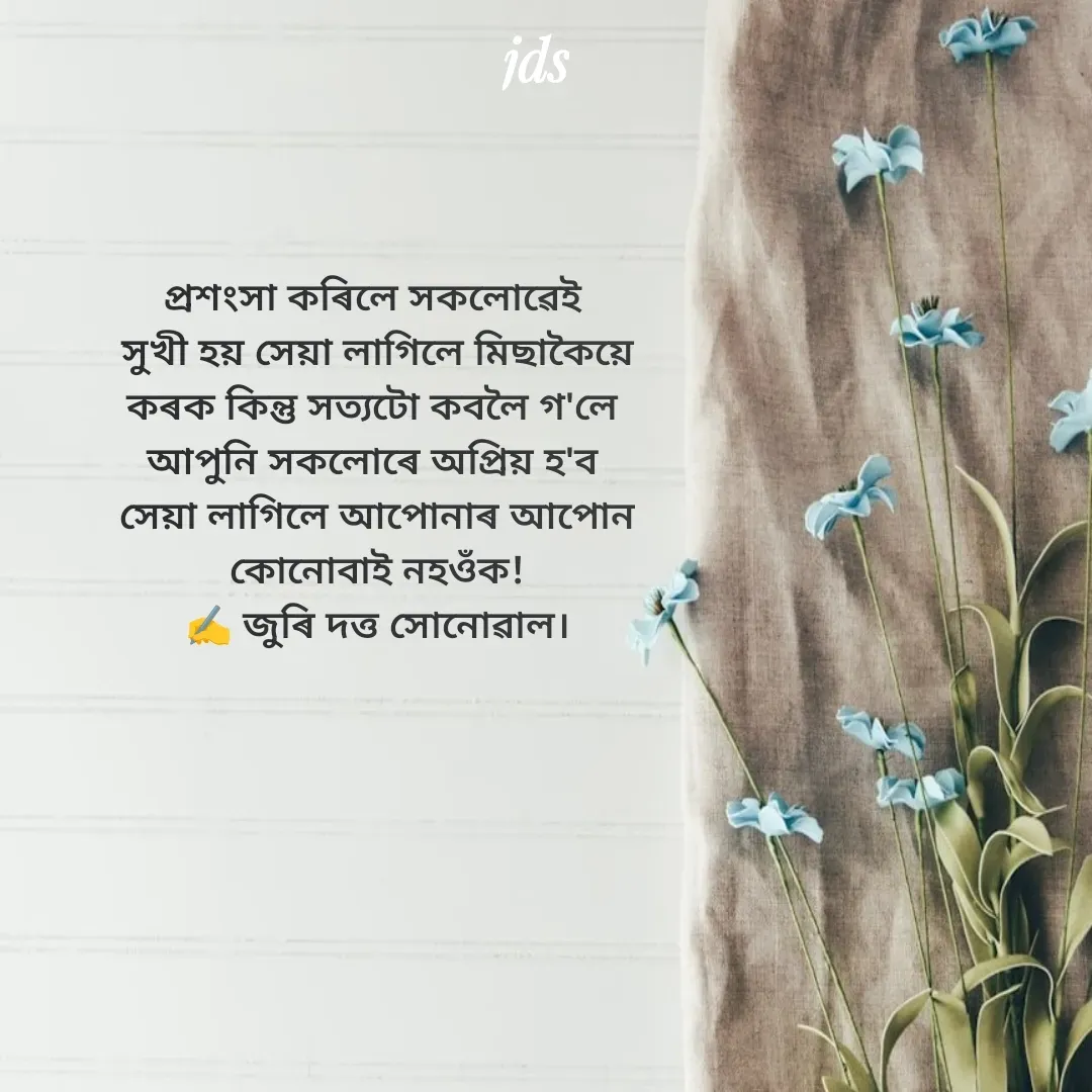 Quote by juri dutta Sonowal - প্ৰশংসা কৰিলে সকলোৱেই 
সুখী হয় সেয়া লাগিলে মিছাকৈয়ে
কৰক কিন্তু সত্যটো কবলৈ গ'লে 
আপুনি সকলোৰে অপ্ৰিয় হ'ব 
সেয়া লাগিলে আপোনাৰ আপোন
কোনোবাই নহওঁক!
✍️ জুৰি দত্ত সোনোৱাল। - Made using Quotes Creator App, Post Maker App