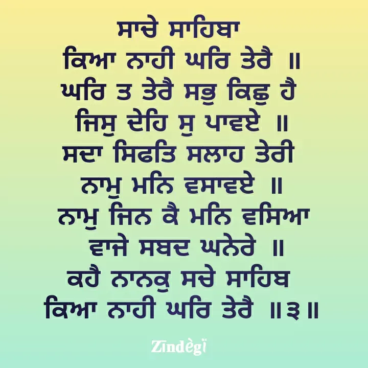 Quote by Anu Anu - ਸਾਚੇ ਸਾਹਿਬਾ 
ਕਿਆ ਨਾਹੀ ਘਰਿ ਤੇਰੈ ॥
ਘਰਿ ਤ ਤੇਰੈ ਸਭੁ ਕਿਛੁ ਹੈ 
ਜਿਸੁ ਦੇਹਿ ਸੁ ਪਾਵਏ ॥
ਸਦਾ ਸਿਫਤਿ ਸਲਾਹ ਤੇਰੀ 
ਨਾਮੁ ਮਨਿ ਵਸਾਵਏ ॥
ਨਾਮੁ ਜਿਨ ਕੈ ਮਨਿ ਵਸਿਆ
 ਵਾਜੇ ਸਬਦ ਘਨੇਰੇ ॥
ਕਹੈ ਨਾਨਕੁ ਸਚੇ ਸਾਹਿਬ 
ਕਿਆ ਨਾਹੀ ਘਰਿ ਤੇਰੈ ॥੩॥ - Made using Quotes Creator App, Post Maker App