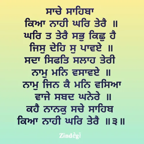 Quote by Anu Anu - ਸਾਚੇ ਸਾਹਿਬਾ 
ਕਿਆ ਨਾਹੀ ਘਰਿ ਤੇਰੈ ॥
ਘਰਿ ਤ ਤੇਰੈ ਸਭੁ ਕਿਛੁ ਹੈ 
ਜਿਸੁ ਦੇਹਿ ਸੁ ਪਾਵਏ ॥
ਸਦਾ ਸਿਫਤਿ ਸਲਾਹ ਤੇਰੀ 
ਨਾਮੁ ਮਨਿ ਵਸਾਵਏ ॥
ਨਾਮੁ ਜਿਨ ਕੈ ਮਨਿ ਵਸਿਆ
 ਵਾਜੇ ਸਬਦ ਘਨੇਰੇ ॥
ਕਹੈ ਨਾਨਕੁ ਸਚੇ ਸਾਹਿਬ 
ਕਿਆ ਨਾਹੀ ਘਰਿ ਤੇਰੈ ॥੩॥ - Made using Quotes Creator App, Post Maker App