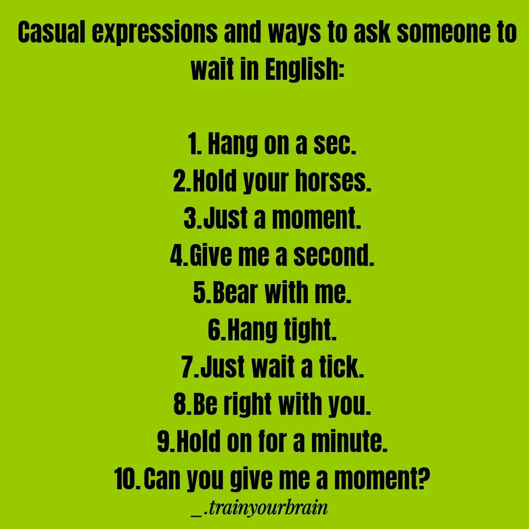 Quote by Train Your Brain - Casual expressions and ways to ask someone to wait in English:

	1.	Hang on a sec.
	2.	Hold your horses.
	3.	Just a moment.
	4.	Give me a second.
	5.	Bear with me.
	6.	Hang tight.
	7.	Just wait a tick.
	8.	Be right with you.
	9.	Hold on for a minute.
	10.	Can you give me a moment? - Made using Quotes Creator App, Post Maker App