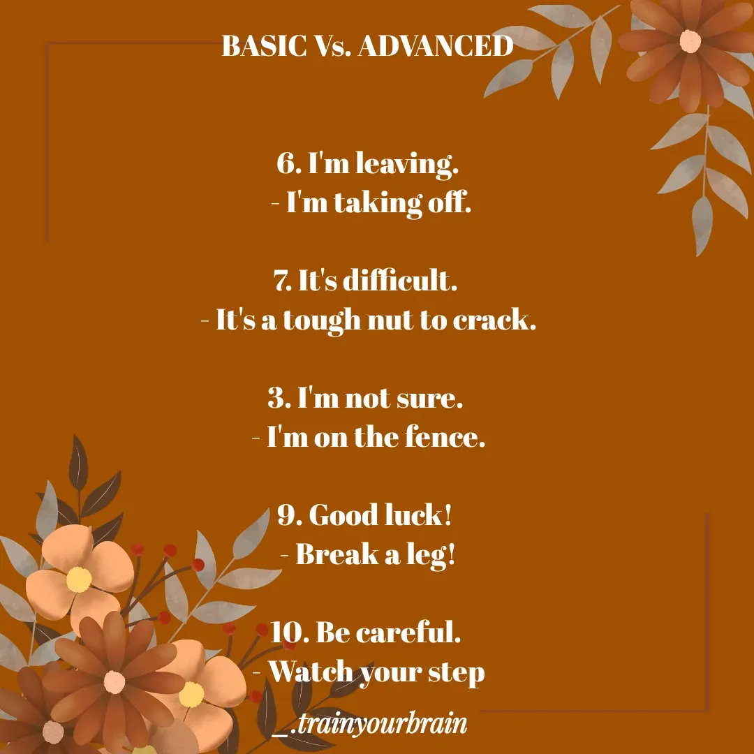 Quote by Train Your Brain - BASIC Vs. ADVANCED


6. I'm leaving.
 - I'm taking off.

7. It's difficult. 
- It's a tough nut to crack.

3. I'm not sure. 
- I'm on the fence.

9. Good luck! 
- Break a leg!

10. Be careful. 
- Watch your step
 - Made using Quotes Creator App, Post Maker App