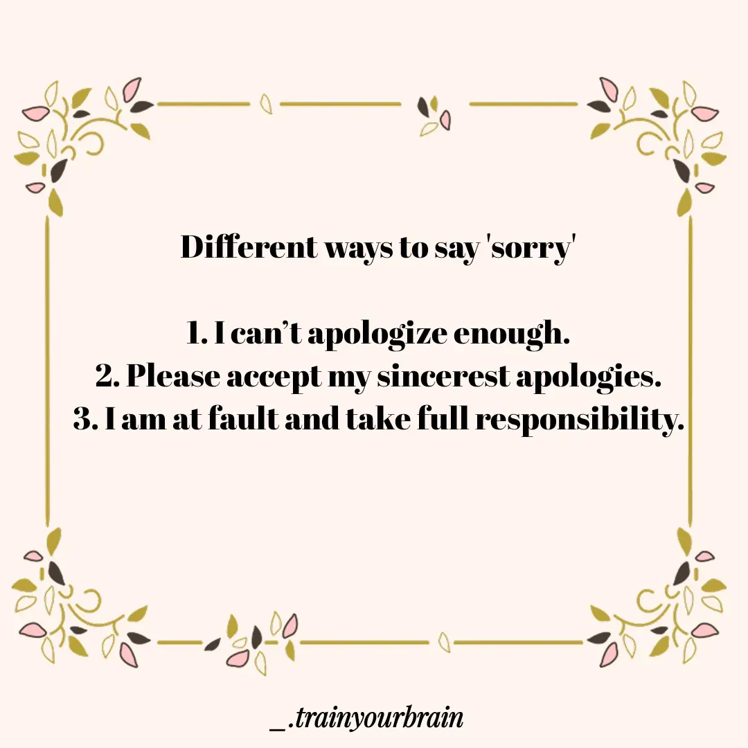 Quote by Train Your Brain - Different ways to say 'sorry'

1. I can’t apologize enough.
2. Please accept my sincerest apologies.
3. I am at fault and take full responsibility.

 - Made using Quotes Creator App, Post Maker App