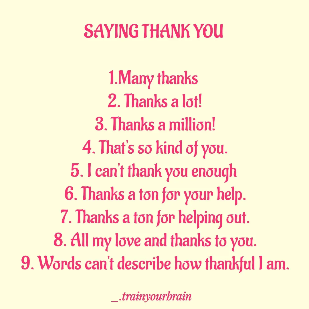 Quote by Train Your Brain - SAYING THANK YOU 

1.Many thanks 
2. Thanks a lot!
3. Thanks a million!
4. That's so kind of you.
5. I can't thank you enough 
6. Thanks a ton for your help.
7. Thanks a ton for helping out.
8. All my love and thanks to you.
9. Words can't describe how thankful I am. - Made using Quotes Creator App, Post Maker App