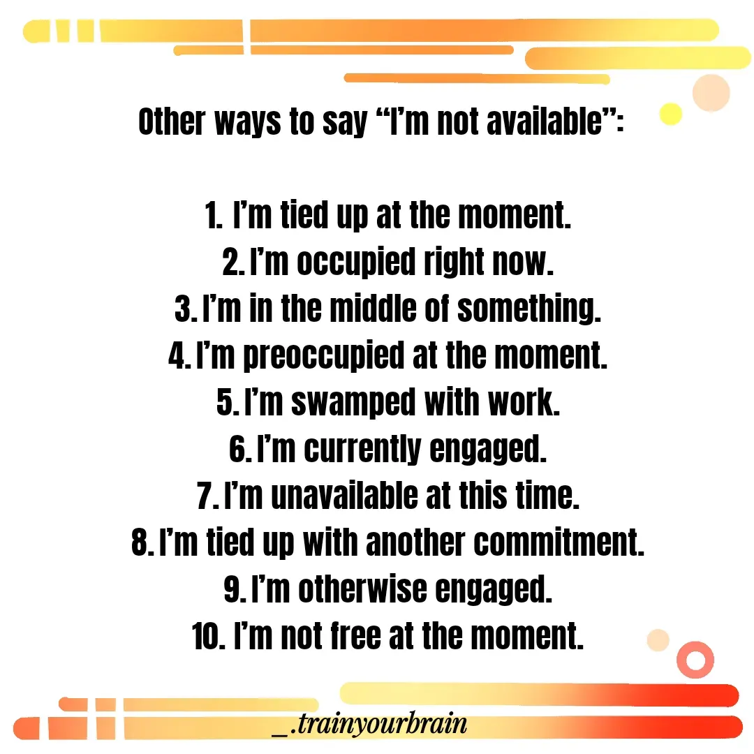 Quote by Train Your Brain - Other ways to say “I’m not available”:

	1.	I’m tied up at the moment.
	2.	I’m occupied right now.
	3.	I’m in the middle of something.
	4.	I’m preoccupied at the moment.
	5.	I’m swamped with work.
	6.	I’m currently engaged.
	7.	I’m unavailable at this time.
	8.	I’m tied up with another commitment.
	9.	I’m otherwise engaged.
	10.	I’m not free at the moment. - Made using Quotes Creator App, Post Maker App