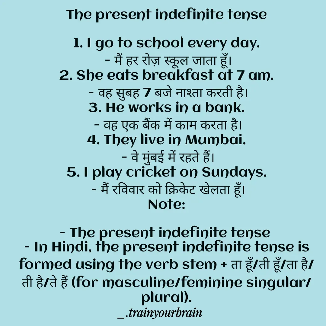 Quote by Train Your Brain - The present indefinite tense

1. I go to school every day.
 - मैं हर रोज़ स्कूल जाता हूँ।
2. She eats breakfast at 7 am.
 - वह सुबह 7 बजे नाश्ता करती है।
3. He works in a bank.
 - वह एक बैंक में काम करता है।
4. They live in Mumbai.
 - वे मुंबई में रहते हैं।
5. I play cricket on Sundays.
 - मैं रविवार को क्रिकेट खेलता हूँ।
Note:

- The present indefinite tense 
- In Hindi, the present indefinite tense is formed using the verb stem + ता हूँ/ती हूँ/ता है/ती है/ते हैं (for masculine/feminine singular/plural). - Made using Quotes Creator App, Post Maker App