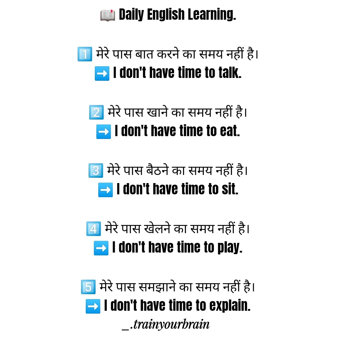 Quote by Train Your Brain - 📖 Daily English Learning.

1️⃣ मेरे पास बात करने का समय नहीं है।
➡️ I don't have time to talk.

2️⃣ मेरे पास खाने का समय नहीं है।
➡️ I don't have time to eat.

3️⃣ मेरे पास बैठने का समय नहीं है।
➡️ I don't have time to sit.

4️⃣ मेरे पास खेलने का समय नहीं है।
➡️ I don't have time to play.

5️⃣ मेरे पास समझाने का समय नहीं है।
➡️ I don't have time to explain. - Made using Quotes Creator App, Post Maker App