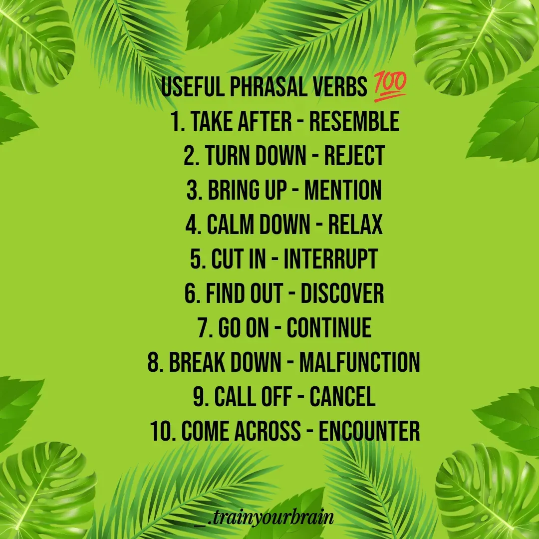 Quote by Train Your Brain - useful phrasal verbs 💯
1. Take after - Resemble
2. Turn down - Reject
3. Bring up - Mention
4. Calm down - Relax
5. Cut in - Interrupt
6. Find out - Discover
7. Go on - Continue
8. Break down - Malfunction
9. Call off - Cancel
10. Come across - Encounter
 - Made using Quotes Creator App, Post Maker App