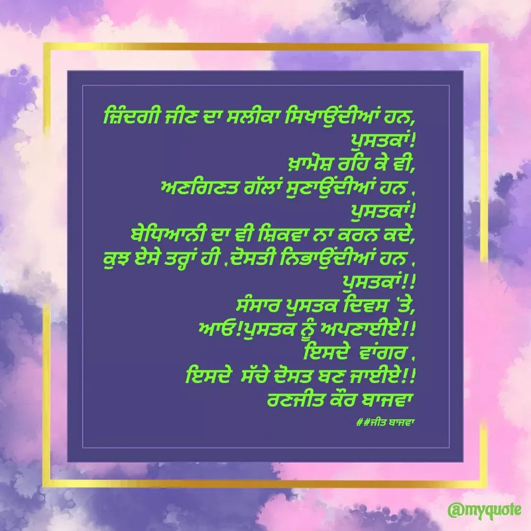 Quote by Ranjit kaur Bajwa - ਜ਼ਿੰਦਗੀ ਜੀਣ ਦਾ ਸਲੀਕਾ ਸਿਖਾਉਂਦੀਆਂ ਹਨ,
                          ਪੁਸਤਕਾਂ!
ਖ਼ਾਮੋਸ਼ ਰਹਿ ਕੇ ਵੀ,
 ਅਣਗਿਣਤ ਗੱਲਾਂ ਸੁਣਾਉਂਦੀਆਂ ਹਨ ,
                               ਪੁਸਤਕਾਂ!
ਬੇਧਿਆਨੀ ਦਾ ਵੀ ਸ਼ਿਕਵਾ ਨਾ ਕਰਨ ਕਦੇ,
ਕੁਝ ਏਸੇ ਤਰ੍ਹਾਂ ਹੀ ,ਦੋਸਤੀ ਨਿਭਾਉਂਦੀਆਂ ਹਨ ,
   ‌                          ਪੁਸਤਕਾਂ!!
 ਸੰਸਾਰ ਪੁਸਤਕ ਦਿਵਸ 'ਤੇ,
 ਆਓ!ਪੁਸਤਕ ਨੂੰ ਅਪਣਾਈਏ!!
ਇਸਦੇ  ਵਾਂਗਰ ,
ਇਸਦੇ  ਸੱਚੇ ਦੋਸਤ ਬਣ ਜਾਈਏ!!
ਰਣਜੀਤ ਕੌਰ ਬਾਜਵਾ 

##ਜੀਤ ਬਾਜਵਾ  - Made using Quotes Creator App, Post Maker App