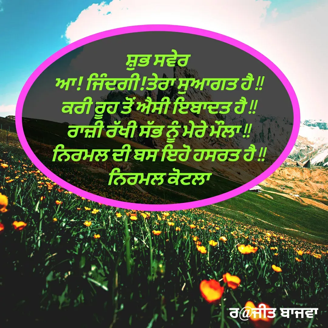 Quote by Ranjit kaur Bajwa - ਸ਼ੁਭ ਸਵੇਰ 
ਆ! ਜਿੰਦਗੀ!ਤੇਰਾ ਸੁਆਗਤ ਹੈ !!
ਕਰੀ ਰੂਹ ਤੋਂ ਅੈਸੀ ਇਬਾਦਤ ਹੈ !!
ਰਾਜ਼ੀ ਰੱਖੀ ਸੱਭ ਨੂੰ ਮੇਰੇ ਮੌਲਾ !!
ਨਿਰਮਲ ਦੀ ਬਸ ਇਹੋ ਹਸਰਤ ਹੈ !!
ਨਿਰਮਲ ਕੋਟਲਾ - Made using Quotes Creator App, Post Maker App