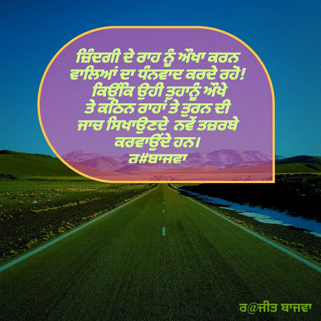 Quote by Ranjit kaur Bajwa - ਜ਼ਿੰਦਗੀ ਦੇ ਰਾਹ ਨੂੰ ਔਖਾ ਕਰਨ ਵਾਲਿਆਂ ਦਾ ਧੰਨਵਾਦ ਕਰਦੇ ਰਹੋ!
 ਕਿਉਂਕਿ ਉਹੀ ਤੁਹਾਨੂੰ ਔਖੇ ਤੇ ਕਠਿਨ ਰਾਹਾਂ ਤੇ ਤੁਰਨ ਦੀ ਜਾਚ ਸਿਖਾਉਣਦੇ  ਨਵੇਂ ਤਜ਼ਰਬੇ ਕਰਵਾਉਂਦੇ ਹਨ।
ਰ#ਬਾਜਵਾ
 - Made using Quotes Creator App, Post Maker App