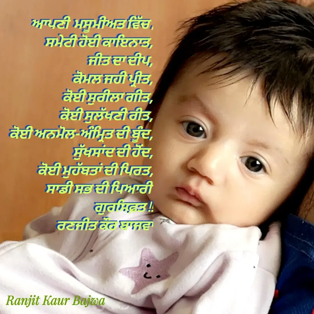 Quote by Ranjit kaur Bajwa -  
 ਆਪਣੀ  ਮਸੂਮੀਅਤ ਵਿੱਚ ,
ਸਮੇਟੀ ਹੋਈ ਕਾਇਨਾਤ,
ਜੀਤ ਦਾ ਦੀਪ,
ਕੋਮਲ ਜਹੀ ਪ੍ਰੀਤ,
ਕੋਈ ਸੁਰੀਲਾ ਗੀਤ,
ਕੋਈ ਸੁਲੱਖਣੀ ਰੀਤ,
ਕੋਈ ਅਨਮੋਲ-ਅੰਮ੍ਰਿਤ ਦੀ ਬੂੰਦ,
ਸੁੱਖਸਾਂਦ ਦੀ ਹੋਂਦ,
ਕੋਈ ਮੁਹੱਬਤਾਂ ਦੀ ਪਿਰਤ,
ਸਾਡੀ ਸਭ ਦੀ ਪਿਆਰੀ 
ਗੁਰਸਿਫ਼ਤ !!
ਰਣਜੀਤ ਕੌਰ ਬਾਜਵਾ - Made using Quotes Creator App, Post Maker App