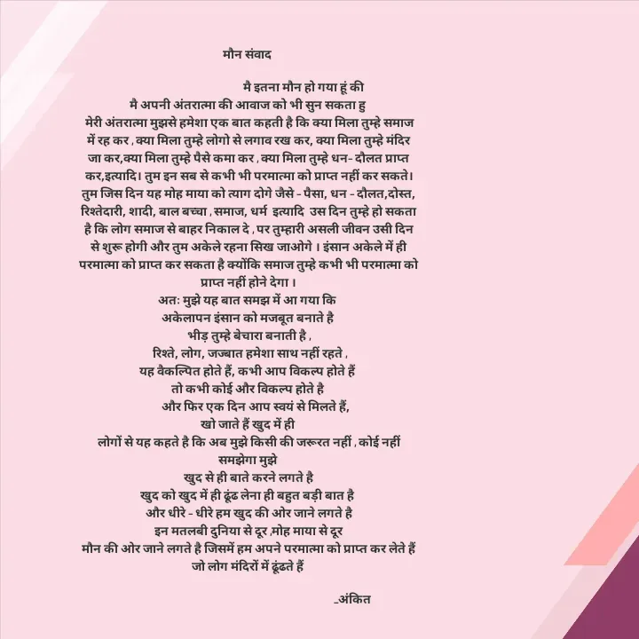 Quote by Ankit Bhatt ⁠♡ - मौन संवाद 
  
                                          मै इतना मौन हो गया हूं की 
मै अपनी अंतरात्मा की आवाज को भी सुन सकता हु 
मेरी अंतरात्मा मुझसे हमेशा एक बात कहती है कि क्या मिला तुम्हे समाज में रह कर , क्या मिला तुम्हे लोगो से लगाव रख कर, क्या मिला तुम्हे मंदिर जा कर,क्या मिला तुम्हे पैसे कमा कर , क्या मिला तुम्हे धन– दौलत प्राप्त कर,इत्यादि। तुम इन सब से कभी भी परमात्मा को प्राप्त नहीं कर सकते। तुम जिस दिन यह मोह माया को त्याग दोगे जैसे – पैसा, धन – दौलत,दोस्त, रिश्तेदारी, शादी, बाल बच्चा , समाज, धर्म  इत्यादि  उस दिन तुम्हे हो सकता है कि लोग समाज से बाहर निकाल दे , पर तुम्हारी असली जीवन उसी दिन से शुरू होगी और तुम अकेले रहना सिख जाओगे । इंसान अकेले में ही परमात्मा को प्राप्त कर सकता है क्योंकि समाज तुम्हे कभी भी परमात्मा को प्राप्त नहीं होने देगा ।
अतः मुझे यह बात समझ में आ गया कि 
अकेलापन इंसान को मजबूत बनाते है 
भीड़ तुम्हे बेचारा बनाती है ,
 रिश्ते, लोग, जज्बात हमेशा साथ नहीं रहते ,
यह वैकल्पित होते हैं, कभी आप विकल्प होते हैं 
तो कभी कोई और विकल्प होते है 
     और फिर एक दिन आप स्वयं से मिलते हैं,
खो जाते हैं खुद में ही 
लोगों से यह कहते है कि अब मुझे किसी की जरूरत नहीं , कोई नहीं समझेगा मुझे 
खुद से ही बाते करने लगते है
खुद को खुद में ही ढूंढ लेना ही बहुत बड़ी बात है 
और धीरे – धीरे हम खुद की ओर जाने लगते है
इन मतलबी दुनिया से दूर ,मोह माया से दूर
मौन की ओर जाने लगते है जिसमें हम अपने परमात्मा को प्राप्त कर लेते हैं जो लोग मंदिरों में ढूंढते हैं 
                                                    
                                                                               _अंकित  - Made using Quotes Creator App, Post Maker App