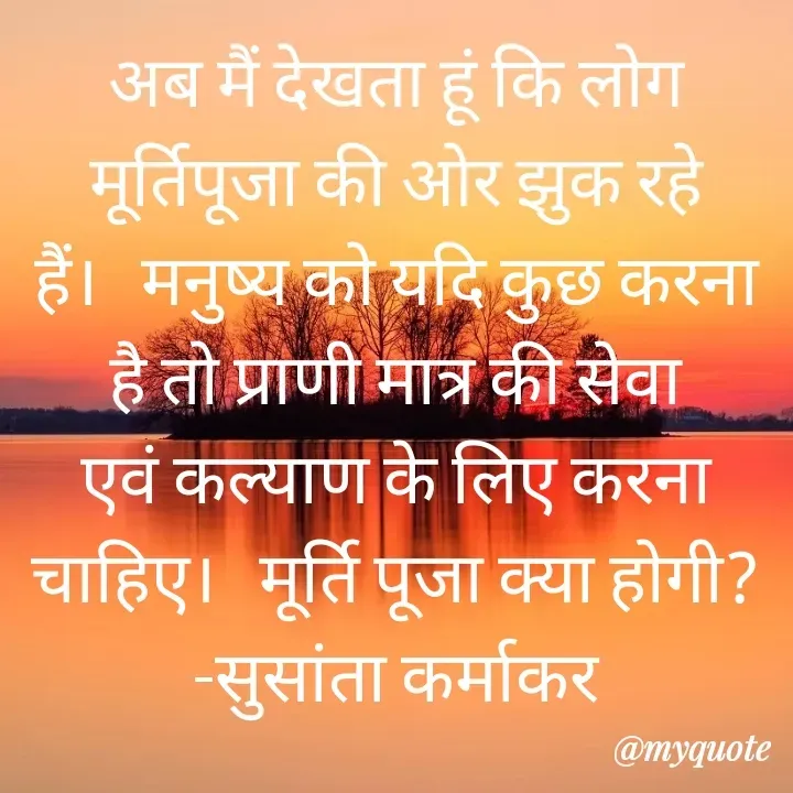 Quote by Piklu Karmakar - अब मैं देखता हूं कि लोग मूर्तिपूजा की ओर झुक रहे हैं।   मनुष्य को यदि कुछ करना है तो प्राणी मात्र की सेवा एवं कल्याण के लिए करना चाहिए।   मूर्ति पूजा क्या होगी?                -सुसांता कर्माकर - Made using Quotes Creator App, Post Maker App