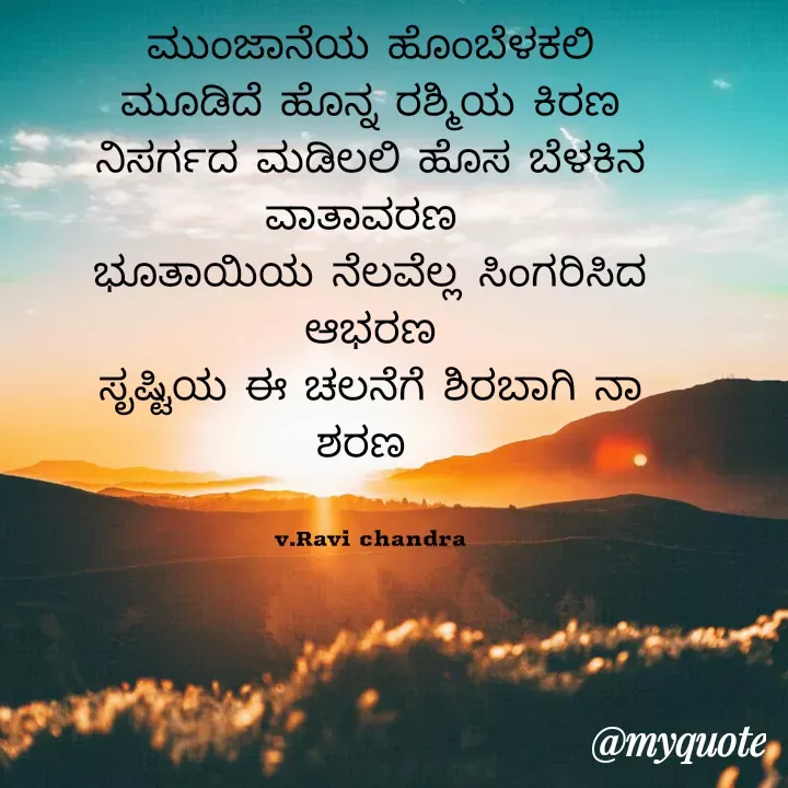 Quote by Ravichandra Ravichandra - ಮುಂಜಾನೆಯ ಹೊಂಬೆಳಕಲಿ ಮೂಡಿದೆ ಹೊನ್ನ ರಶ್ಮಿಯ ಕಿರಣ ನಿಸರ್ಗದ ಮಡಿಲಲಿ ಹೊಸ ಬೆಳಕಿನ ವಾತಾವರಣ 
ಭೂತಾಯಿಯ ನೆಲವೆಲ್ಲ ಸಿಂಗರಿಸಿದ ಆಭರಣ
ಸೃಷ್ಟಿಯ ಈ ಚಲನೆಗೆ ಶಿರಬಾಗಿ ನಾ ಶರಣ 


v.Ravi chandra - Made using Quotes Creator App, Post Maker App
