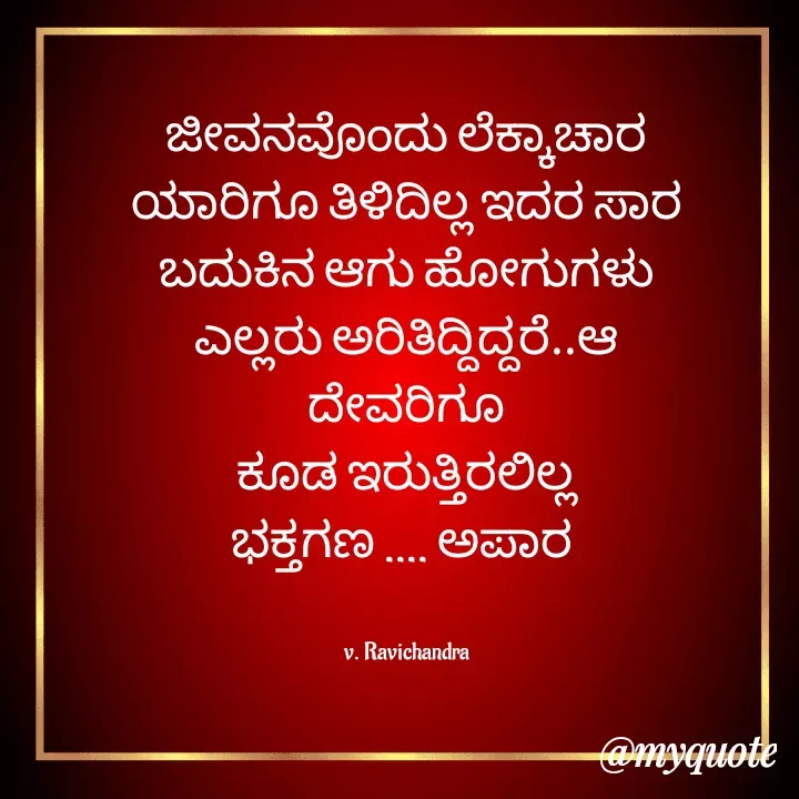 Quote by Ravichandra Ravichandra - ಜೀವನವೊಂದು ಲೆಕ್ಕಾಚಾರ
ಯಾರಿಗೂ ತಿಳಿದಿಲ್ಲ ಇದರ ಸಾರ
ಬದುಕಿನ ಆಗು ಹೋಗುಗಳು
ಎಲ್ಲರು ಅರಿತಿದ್ದಿದ್ದರೆ..ಆ ದೇವರಿಗೂ
ಕೂಡ ಇರುತ್ತಿರಲಿಲ್ಲ
ಭಕ್ತಗಣ .... ಅಪಾರ 


v. Ravichandra - Made using Quotes Creator App, Post Maker App