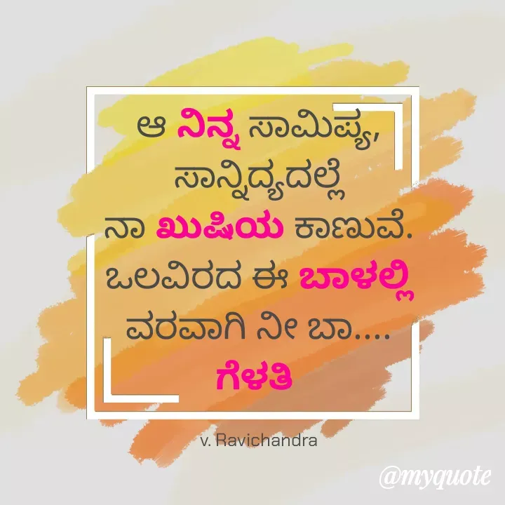 Quote by Ravichandra Ravichandra - ಆ ನಿನ್ನ ಸಾಮಿಪ್ಯ, ಸಾನ್ನಿದ್ಯದಲ್ಲೆ
ನಾ ಖುಷಿಯ ಕಾಣುವೆ.
ಒಲವಿರದ ಈ ಬಾಳಲ್ಲಿ
ವರವಾಗಿ ನೀ ಬಾ.... ಗೆಳತಿ 

v. Ravichandra - Made using Quotes Creator App, Post Maker App
