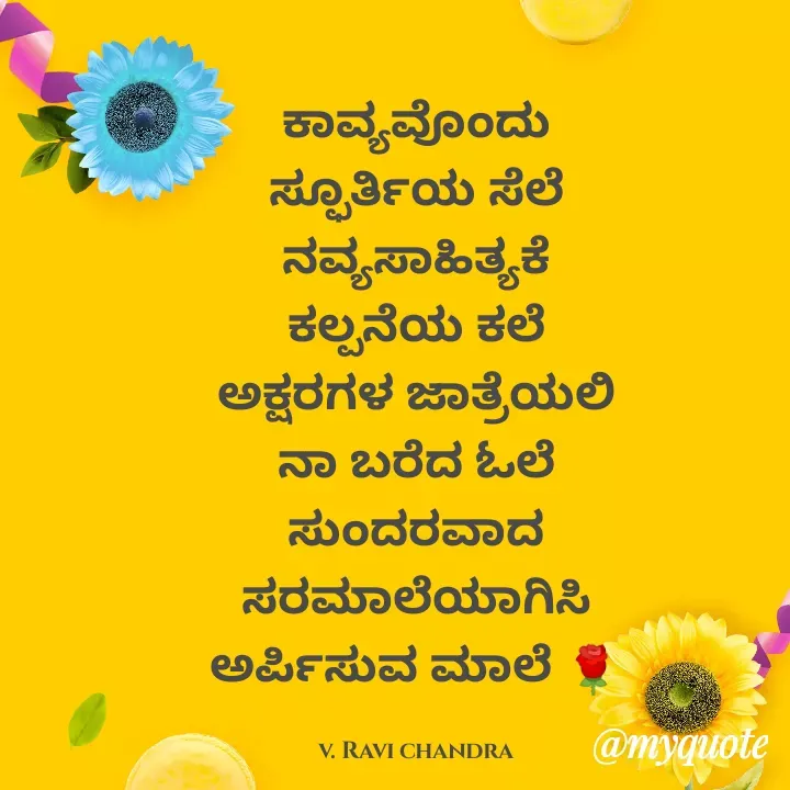 Quote by Ravichandra Ravichandra - ಕಾವ್ಯವೊಂದು ಸ್ಫೂರ್ತಿಯ ಸೆಲೆ ನವ್ಯಸಾಹಿತ್ಯಕೆ ಕಲ್ಪನೆಯ ಕಲೆ
ಅಕ್ಷರಗಳ ಜಾತ್ರೆಯಲಿ ನಾ ಬರೆದ ಓಲೆ
ಸುಂದರವಾದ ಸರಮಾಲೆಯಾಗಿಸಿ
ಅರ್ಪಿಸುವ ಮಾಲೆ 🌹

v. Ravi chandra - Made using Quotes Creator App, Post Maker App