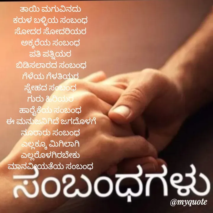 Quote by Ravichandra Ravichandra - ತಾಯಿ ಮಗುವಿನದು 
ಕರುಳ ಬಳ್ಳಿಯ ಸಂಬಂಧ 
ಸೋದರ ಸೋದರಿಯರ 
ಅಕ್ಕರೆಯ ಸಂಬಂಧ 
ಪತಿ ಪತ್ನಿಯರ 
ಬಿಡಿಸಲಾರದ ಸಂಬಂಧ
ಗೆಳೆಯ ಗೆಳತಿಯರ 
ಸ್ನೇಹದ ಸಂಬಂಧ 
ಗುರು ಹಿರಿಯರ 
ಹಾರೈಕೆಯ ಸಂಬಂಧ 
ಈ ಮನುಜನಿಗಿದೆ ಜಗದೊಳಗೆ
ನೂರಾರು ಸಂಬಂಧ 
ಎಲ್ಲಕ್ಕೂ ಮಿಗಿಲಾಗಿ 
ಎಲ್ಲರೊಳಗಿರಬೇಕು 
ಮಾನವೀಯತೆಯ ಸಂಬಂಧ 





V. Ravi chandra - Made using Quotes Creator App, Post Maker App