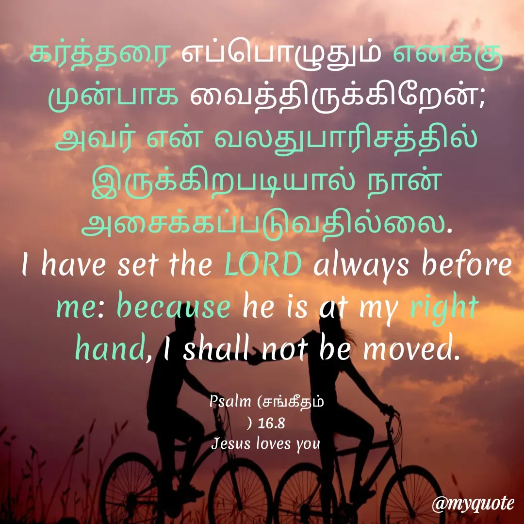 Quote by Miracle Jesus - கர்த்தரை எப்பொழுதும் எனக்கு முன்பாக வைத்திருக்கிறேன்; அவர் என் வலதுபாரிசத்தில் இருக்கிறபடியால் நான் அசைக்கப்படுவதில்லை.
I have set the LORD always before me: because he is at my right hand, I shall not be moved.

Psalm (சங்கீதம்
) 16.8
Jesus loves you
 - Made using Quotes Creator App, Post Maker App
