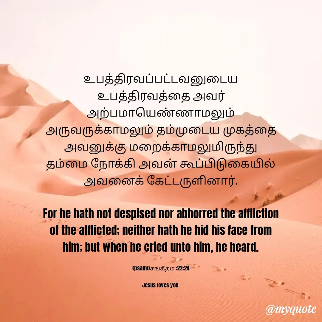 Quote by Miracle Jesus - உபத்திரவப்பட்டவனுடைய உபத்திரவத்தை அவர் அற்பமாயெண்ணாமலும் அருவருக்காமலும் தம்முடைய முகத்தை அவனுக்கு மறைக்காமலுமிருந்து தம்மை நோக்கி அவன் கூப்பிடுகையில் அவனைக் கேட்டருளினார்.

For he hath not despised nor abhorred the affliction of the afflicted; neither hath he hid his face from him; but when he cried unto him, he heard.

(psalm)சங்கீதம் :22:24

Jesus loves you  - Made using Quotes Creator App, Post Maker App