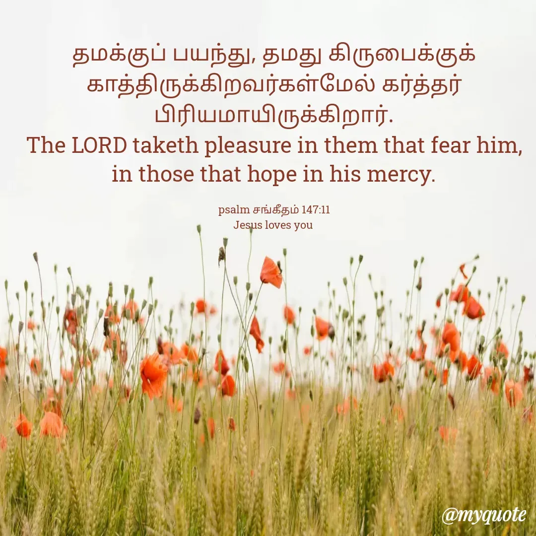 Quote by Miracle Jesus - தமக்குப் பயந்து, தமது கிருபைக்குக் காத்திருக்கிறவர்கள்மேல் கர்த்தர் பிரியமாயிருக்கிறார்.
The LORD taketh pleasure in them that fear him, in those that hope in his mercy.

psalm சங்கீதம் 147:11
Jesus loves you  - Made using Quotes Creator App, Post Maker App