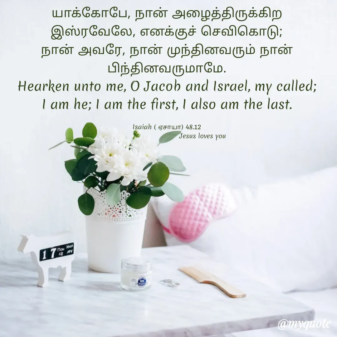 Quote by Miracle Jesus - யாக்கோபே, நான் அழைத்திருக்கிற இஸ்ரவேலே, எனக்குச் செவிகொடு; நான் அவரே, நான் முந்தினவரும் நான் பிந்தினவருமாமே.
Hearken unto me, O Jacob and Israel, my called; I am he; I am the first, I also am the last.

Isaiah ( ஏசாயா) 48.12
                                  Jesus loves you  - Made using Quotes Creator App, Post Maker App